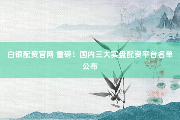白银配资官网 重磅！国内三大实盘配资平台名单公布