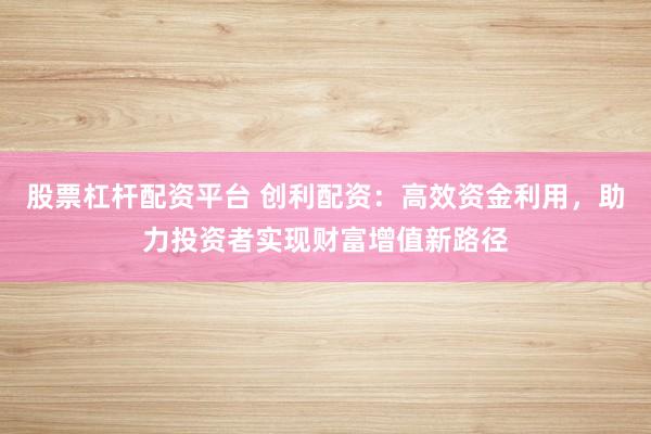 股票杠杆配资平台 创利配资：高效资金利用，助力投资者实现财富增值新路径