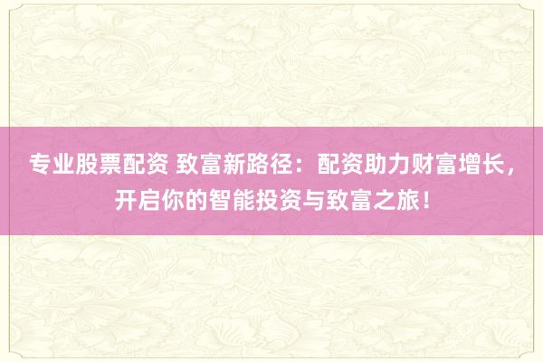 专业股票配资 致富新路径：配资助力财富增长，开启你的智能投资与致富之旅！