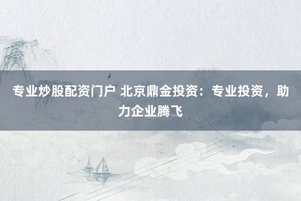 专业炒股配资门户 北京鼎金投资：专业投资，助力企业腾飞