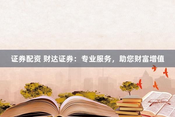 证券配资 财达证券：专业服务，助您财富增值