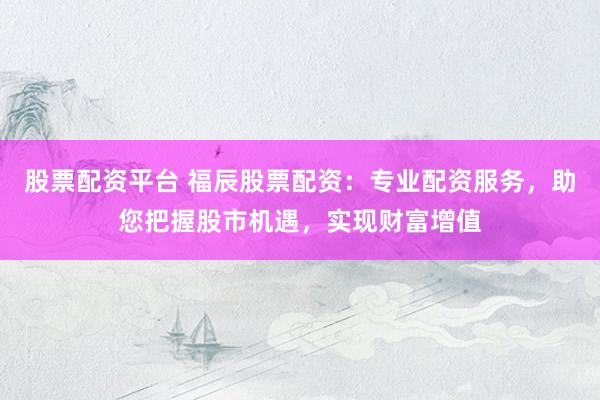 股票配资平台 福辰股票配资：专业配资服务，助您把握股市机遇，实现财富增值