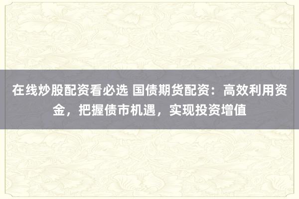在线炒股配资看必选 国债期货配资：高效利用资金，把握债市机遇，实现投资增值