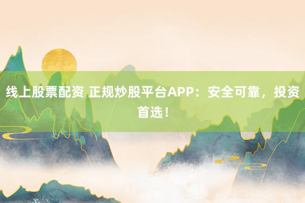 线上股票配资 正规炒股平台APP：安全可靠，投资首选！