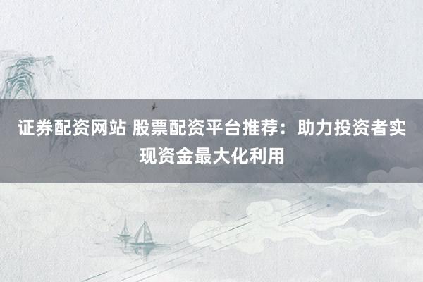 证券配资网站 股票配资平台推荐：助力投资者实现资金最大化利用