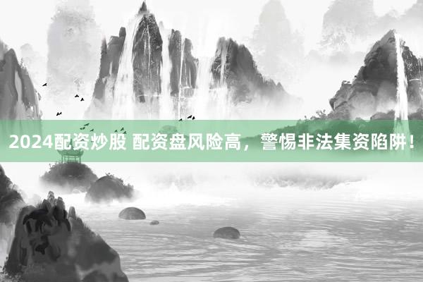 2024配资炒股 配资盘风险高，警惕非法集资陷阱！