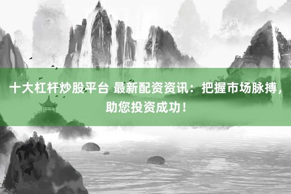 十大杠杆炒股平台 最新配资资讯：把握市场脉搏，助您投资成功！