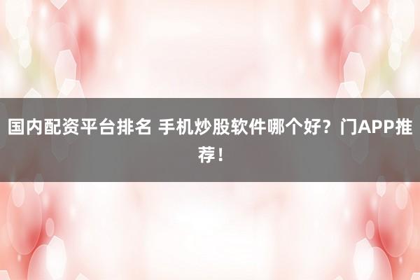 国内配资平台排名 手机炒股软件哪个好？门APP推荐！
