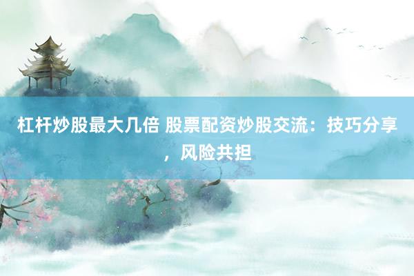 杠杆炒股最大几倍 股票配资炒股交流：技巧分享，风险共担