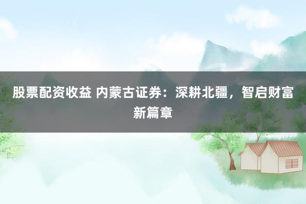 股票配资收益 内蒙古证券：深耕北疆，智启财富新篇章