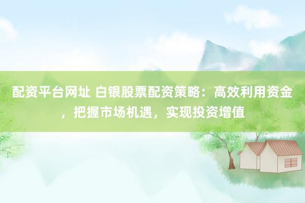 配资平台网址 白银股票配资策略：高效利用资金，把握市场机遇，实现投资增值