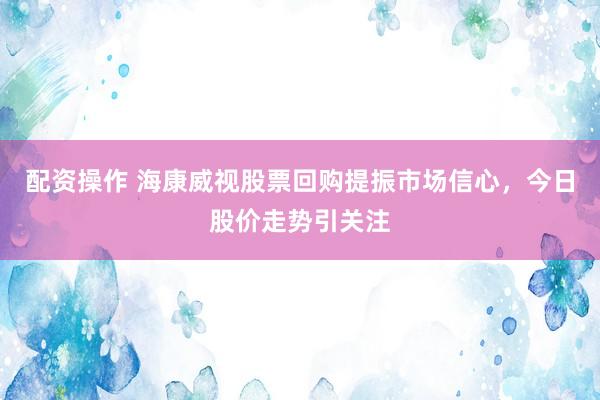 配资操作 海康威视股票回购提振市场信心，今日股价走势引关注