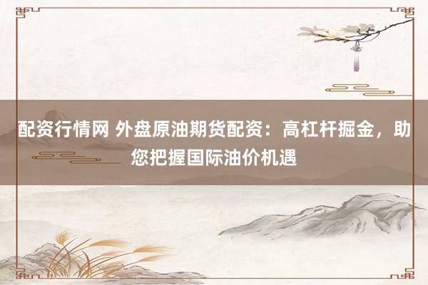 配资行情网 外盘原油期货配资：高杠杆掘金，助您把握国际油价机遇