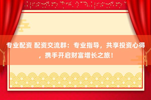 专业配资 配资交流群：专业指导，共享投资心得，携手开启财富增长之旅！