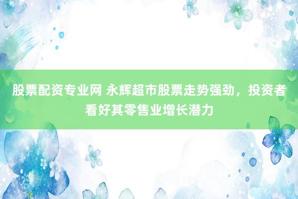 股票配资专业网 永辉超市股票走势强劲，投资者看好其零售业增长潜力