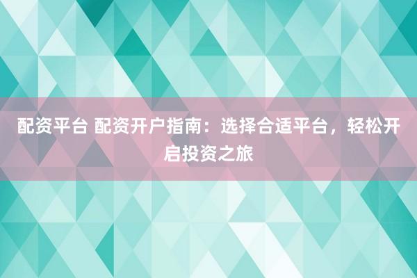 配资平台 配资开户指南：选择合适平台，轻松开启投资之旅