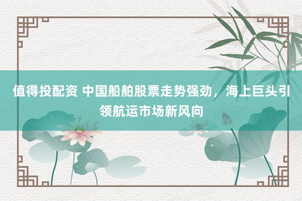 值得投配资 中国船舶股票走势强劲，海上巨头引领航运市场新风向