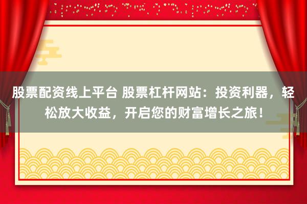 股票配资线上平台 股票杠杆网站：投资利器，轻松放大收益，开启您的财富增长之旅！