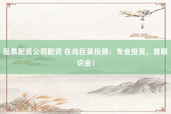 股票配资公司配资 在线巨景投顾：专业投资，慧眼识金！