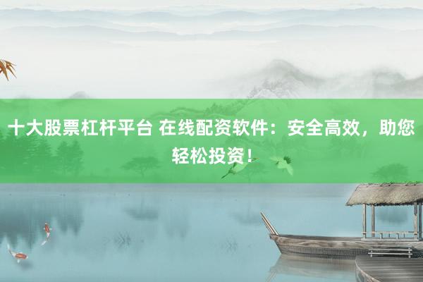 十大股票杠杆平台 在线配资软件：安全高效，助您轻松投资！