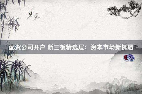 配资公司开户 新三板精选层：资本市场新机遇