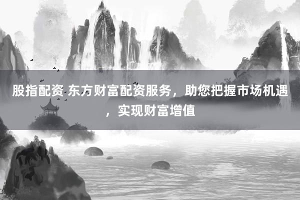 股指配资 东方财富配资服务,助您把握市场机遇,实现财富增值