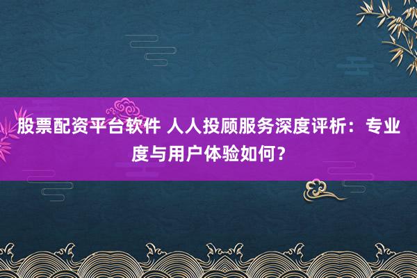 股票配资平台软件 人人投顾服务深度评析:专业度与用户体验如何?