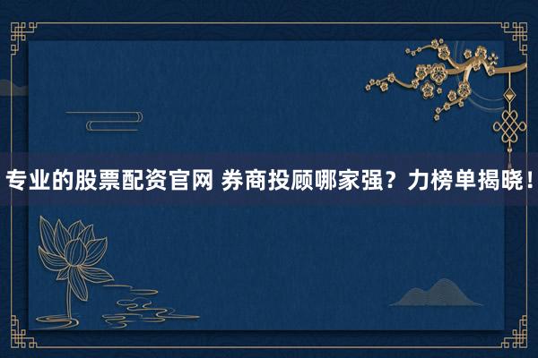 专业的股票配资官网 券商投顾哪家强？力榜单揭晓！