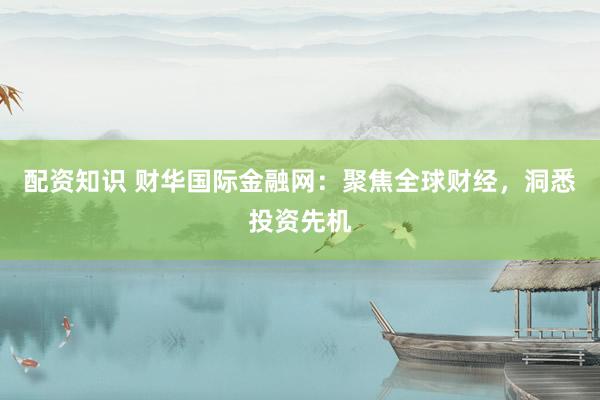 配资知识 财华国际金融网:聚焦全球财经,洞悉投资先机