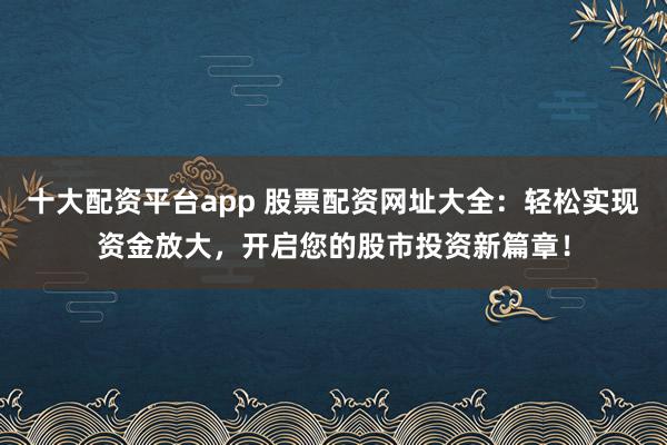 十大配资平台app 股票配资网址大全：轻松实现资金放大，开启您的股市投资新篇章！
