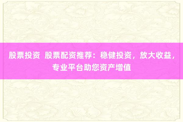 股票投资  股票配资推荐：稳健投资，放大收益，专业平台助您资产增值