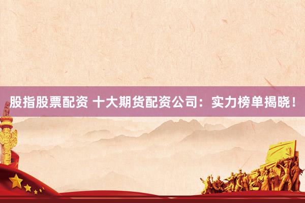 股指股票配资 十大期货配资公司：实力榜单揭晓！