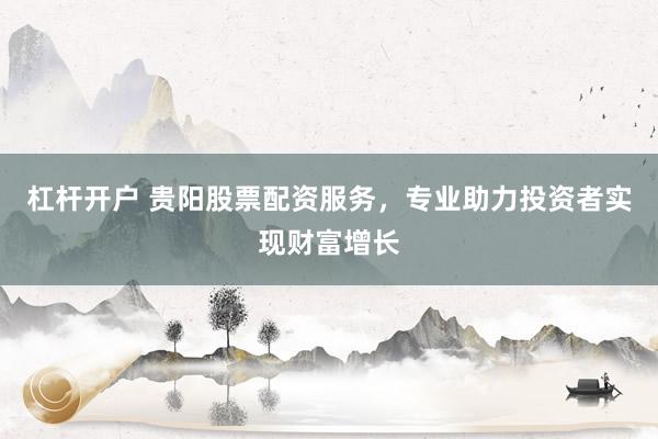 杠杆开户 贵阳股票配资服务，专业助力投资者实现财富增长