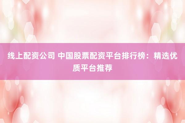 线上配资公司 中国股票配资平台排行榜：精选优质平台推荐