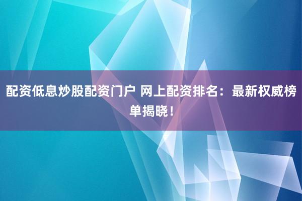 配资低息炒股配资门户 网上配资排名：最新权威榜单揭晓！