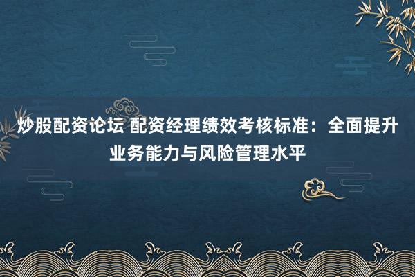 炒股配资论坛 配资经理绩效考核标准：全面提升业务能力与风险管理水平