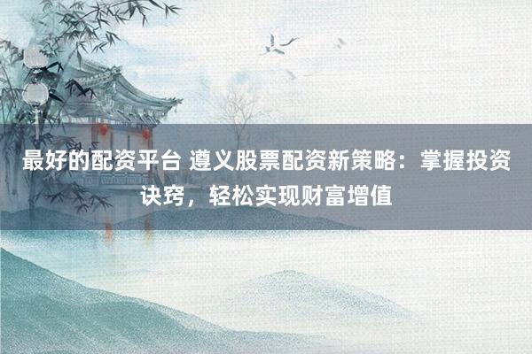 最好的配资平台 遵义股票配资新策略：掌握投资诀窍，轻松实现财富增值