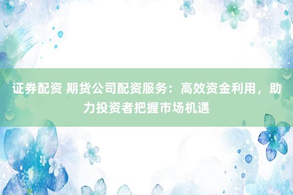 证券配资 期货公司配资服务：高效资金利用，助力投资者把握市场机遇