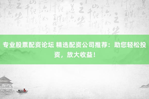 专业股票配资论坛 精选配资公司推荐：助您轻松投资，放大收益！