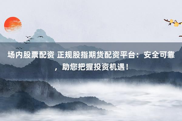 场内股票配资 正规股指期货配资平台：安全可靠，助您把握投资机遇！