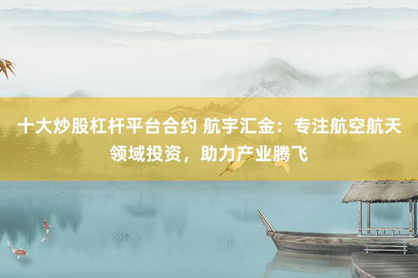 十大炒股杠杆平台合约 航宇汇金：专注航空航天领域投资，助力产业腾飞