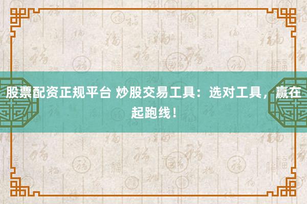 股票配资正规平台 炒股交易工具：选对工具，赢在起跑线！
