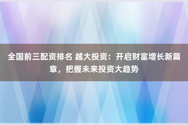 全国前三配资排名 越大投资：开启财富增长新篇章，把握未来投资大趋势