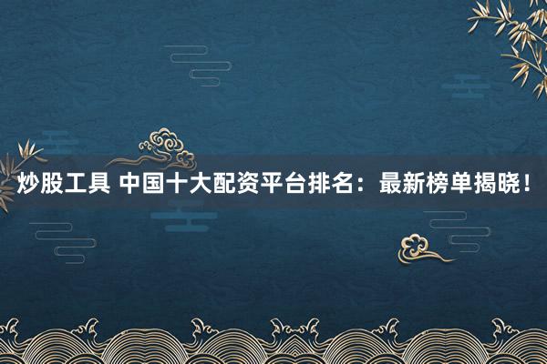 炒股工具 中国十大配资平台排名：最新榜单揭晓！