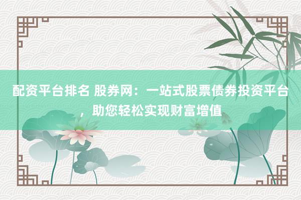 配资平台排名 股券网：一站式股票债券投资平台，助您轻松实现财富增值