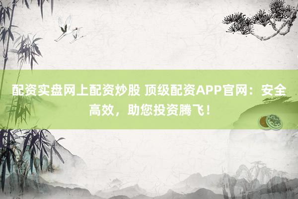 配资实盘网上配资炒股 顶级配资APP官网：安全高效，助您投资腾飞！