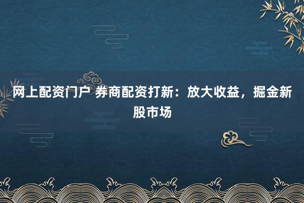 网上配资门户 券商配资打新：放大收益，掘金新股市场