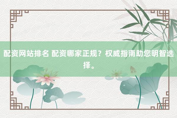 配资网站排名 配资哪家正规？权威指南助您明智选择。