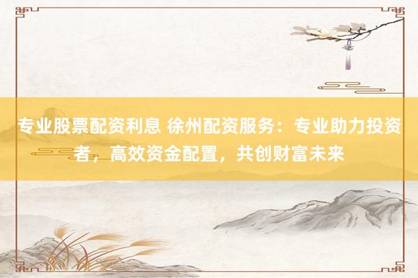 专业股票配资利息 徐州配资服务：专业助力投资者，高效资金配置，共创财富未来