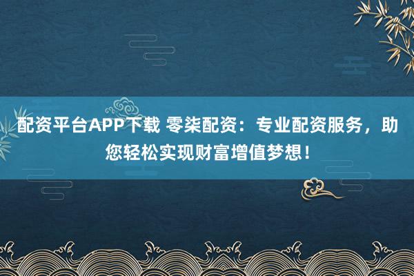 配资平台APP下载 零柒配资：专业配资服务，助您轻松实现财富增值梦想！